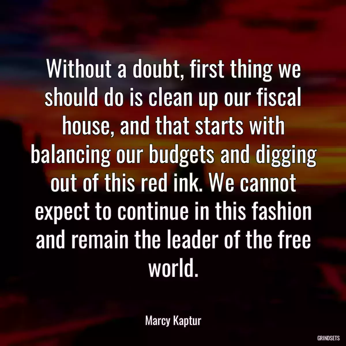 Without a doubt, first thing we should do is clean up our fiscal house, and that starts with balancing our budgets and digging out of this red ink. We cannot expect to continue in this fashion and remain the leader of the free world.