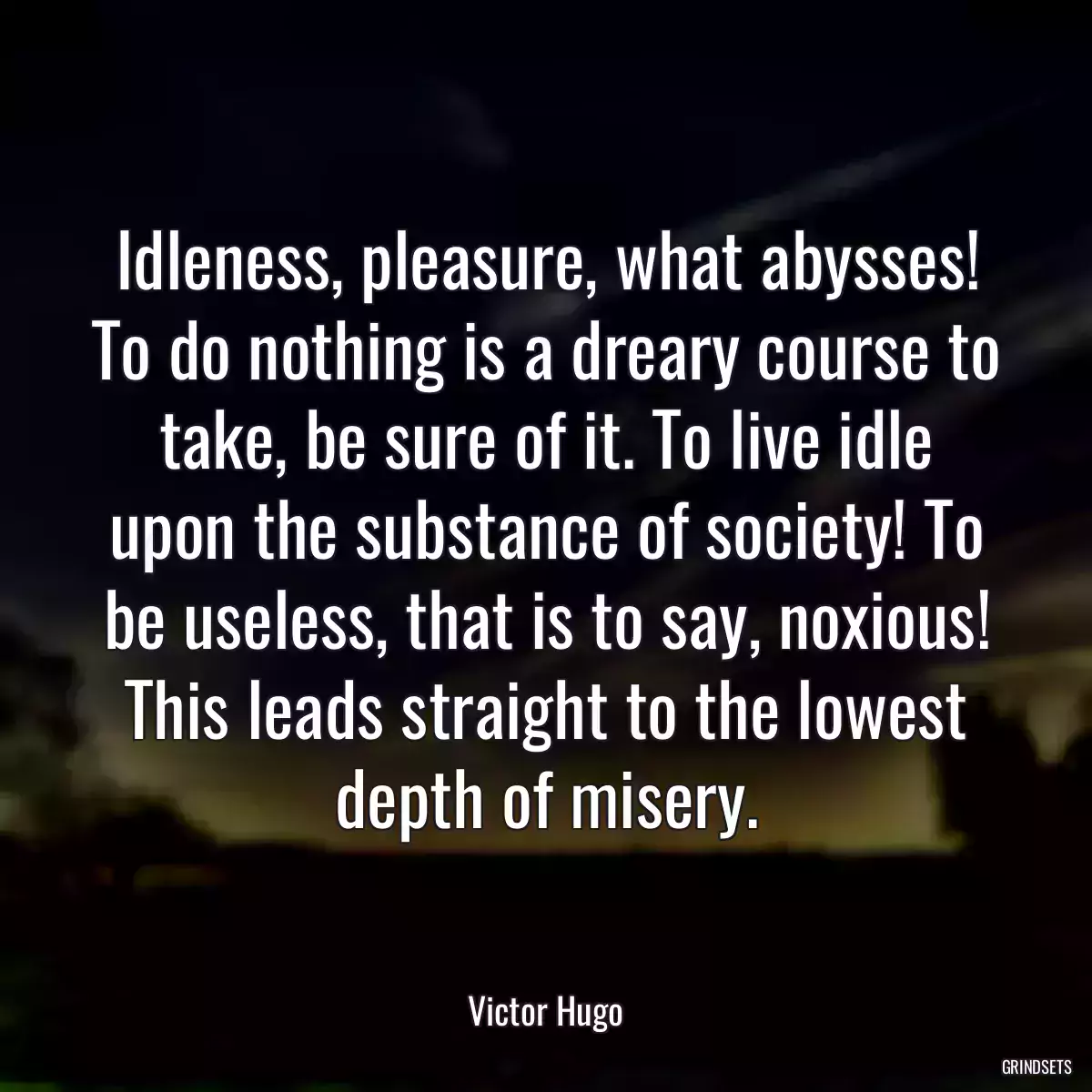 Idleness, pleasure, what abysses! To do nothing is a dreary course to take, be sure of it. To live idle upon the substance of society! To be useless, that is to say, noxious! This leads straight to the lowest depth of misery.