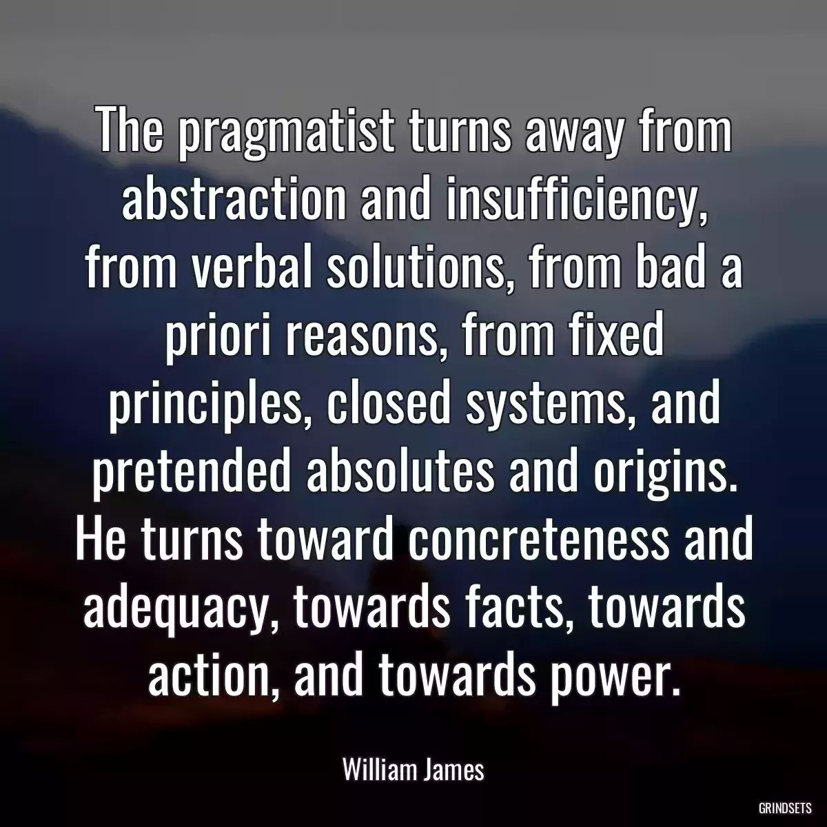 The pragmatist turns away from abstraction and insufficiency, from verbal solutions, from bad a priori reasons, from fixed principles, closed systems, and pretended absolutes and origins. He turns toward concreteness and adequacy, towards facts, towards action, and towards power.