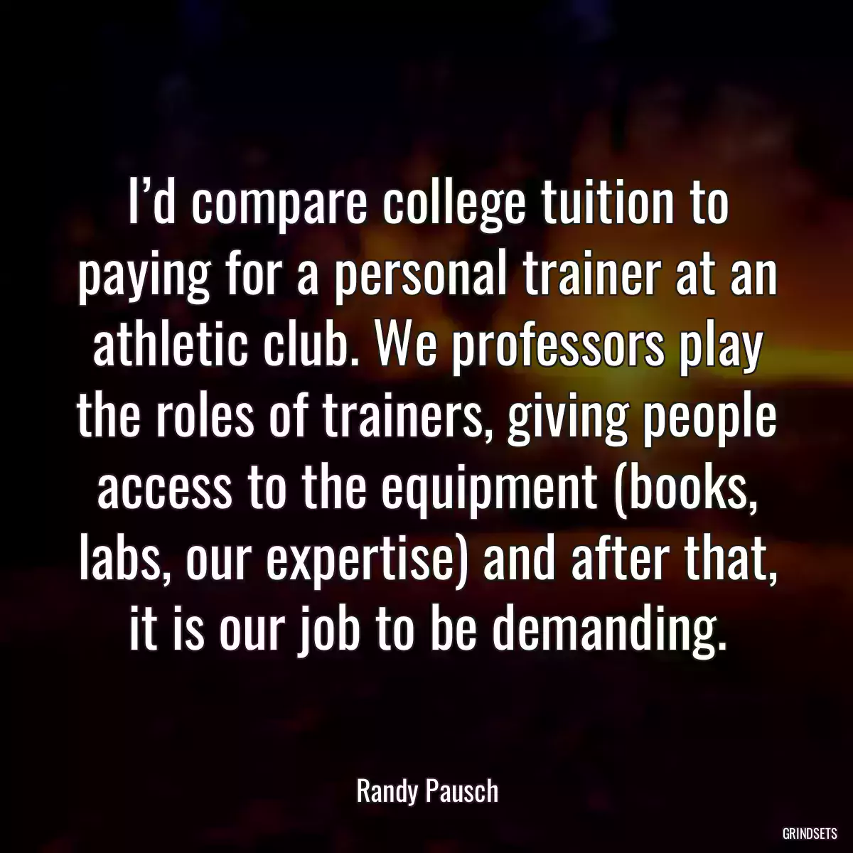 I’d compare college tuition to paying for a personal trainer at an athletic club. We professors play the roles of trainers, giving people access to the equipment (books, labs, our expertise) and after that, it is our job to be demanding.