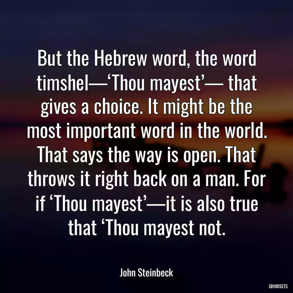 But the Hebrew word, the word timshel—‘Thou mayest’— that gives a choice. It might be the most important word in the world. That says the way is open. That throws it right back on a man. For if ‘Thou mayest’—it is also true that ‘Thou mayest not.