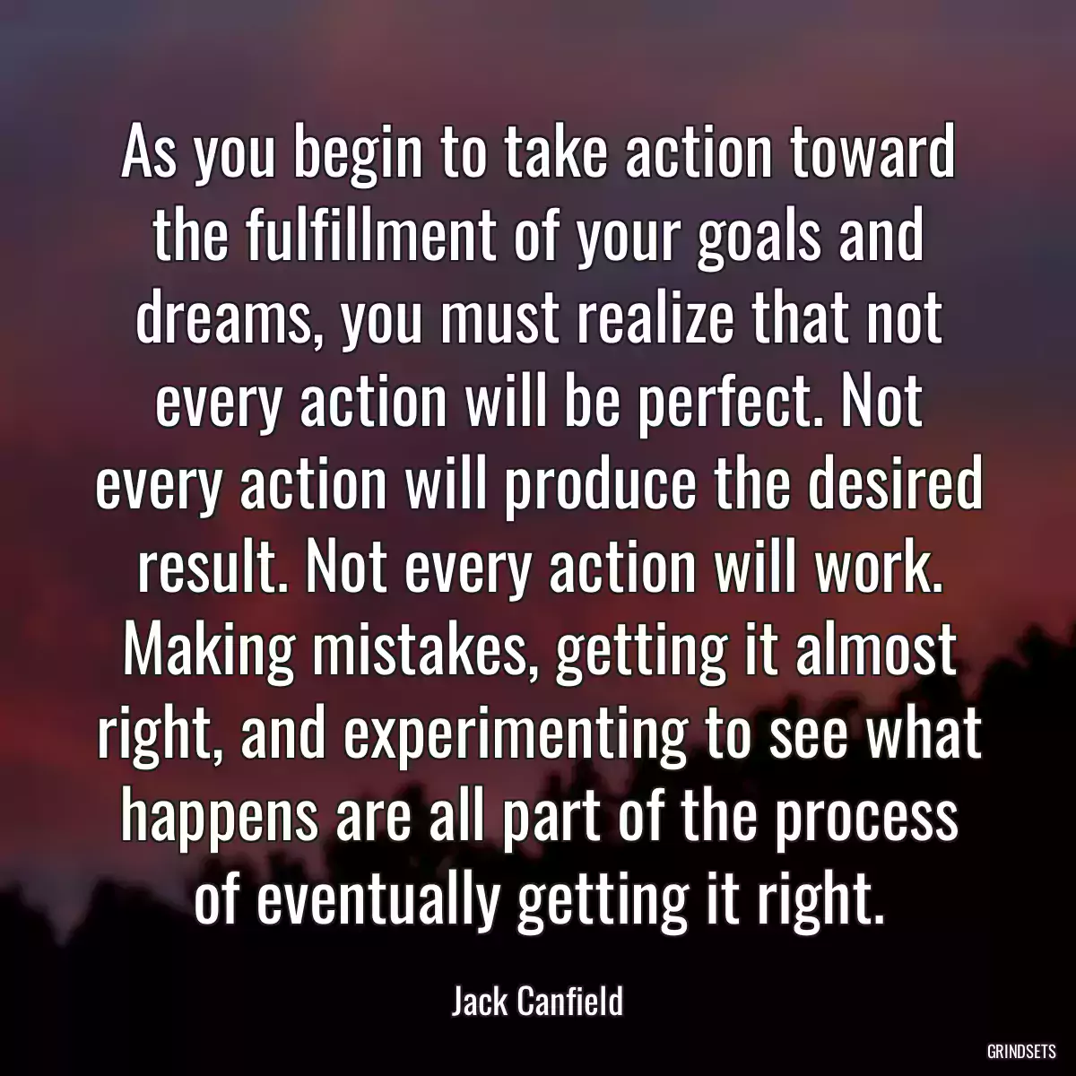 As you begin to take action toward the fulfillment of your goals and dreams, you must realize that not every action will be perfect. Not every action will produce the desired result. Not every action will work. Making mistakes, getting it almost right, and experimenting to see what happens are all part of the process of eventually getting it right.