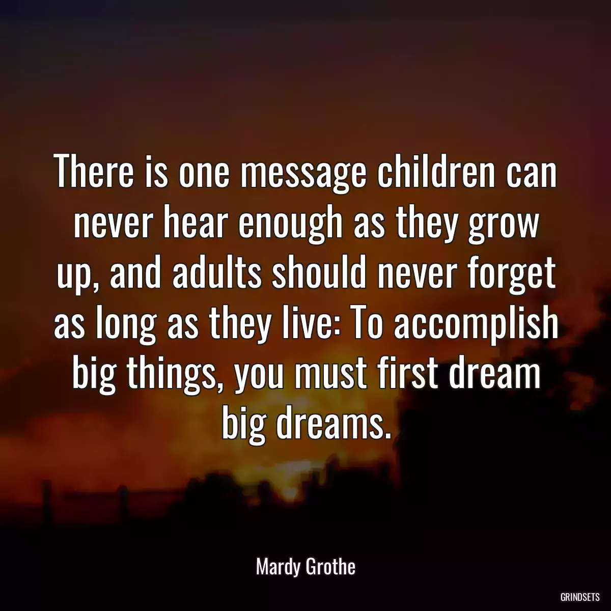 There is one message children can never hear enough as they grow up, and adults should never forget as long as they live: To accomplish big things, you must first dream big dreams.