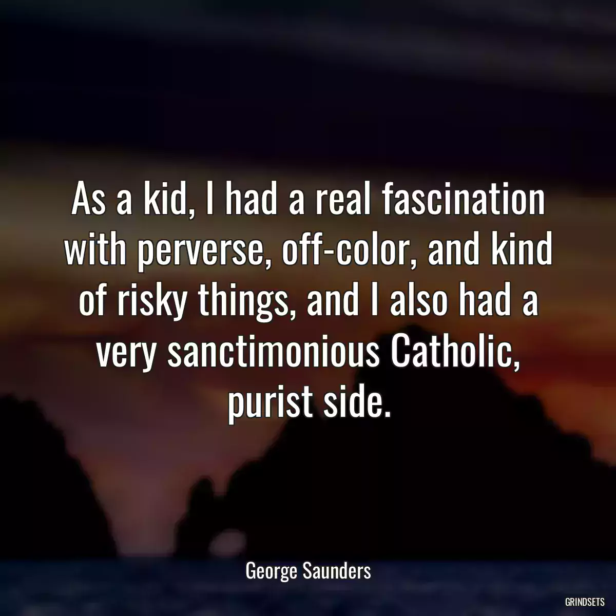 As a kid, I had a real fascination with perverse, off-color, and kind of risky things, and I also had a very sanctimonious Catholic, purist side.