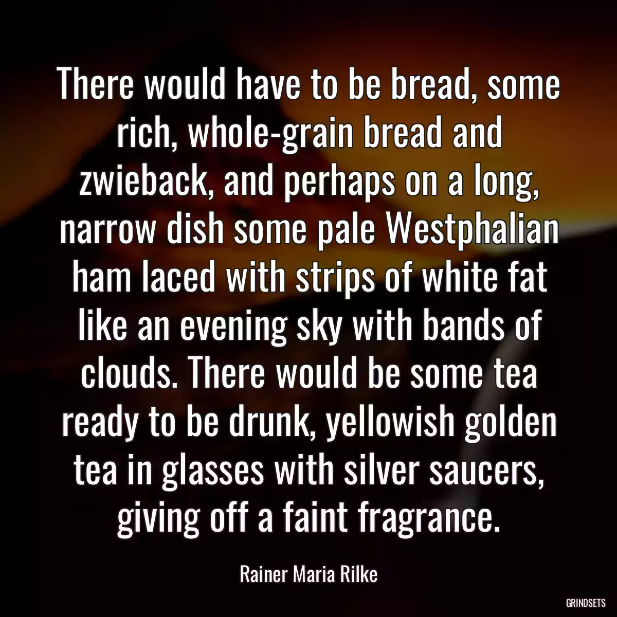 There would have to be bread, some rich, whole-grain bread and zwieback, and perhaps on a long, narrow dish some pale Westphalian ham laced with strips of white fat like an evening sky with bands of clouds. There would be some tea ready to be drunk, yellowish golden tea in glasses with silver saucers, giving off a faint fragrance.