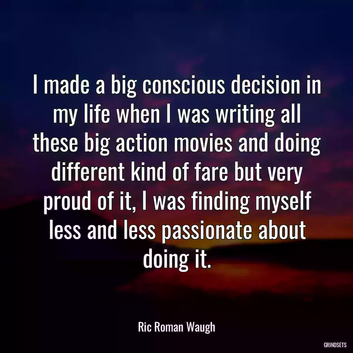 I made a big conscious decision in my life when I was writing all these big action movies and doing different kind of fare but very proud of it, I was finding myself less and less passionate about doing it.