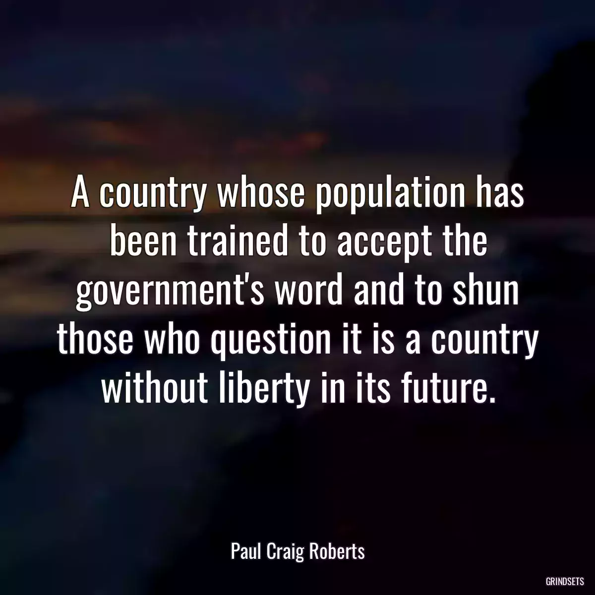 A country whose population has been trained to accept the government\'s word and to shun those who question it is a country without liberty in its future.