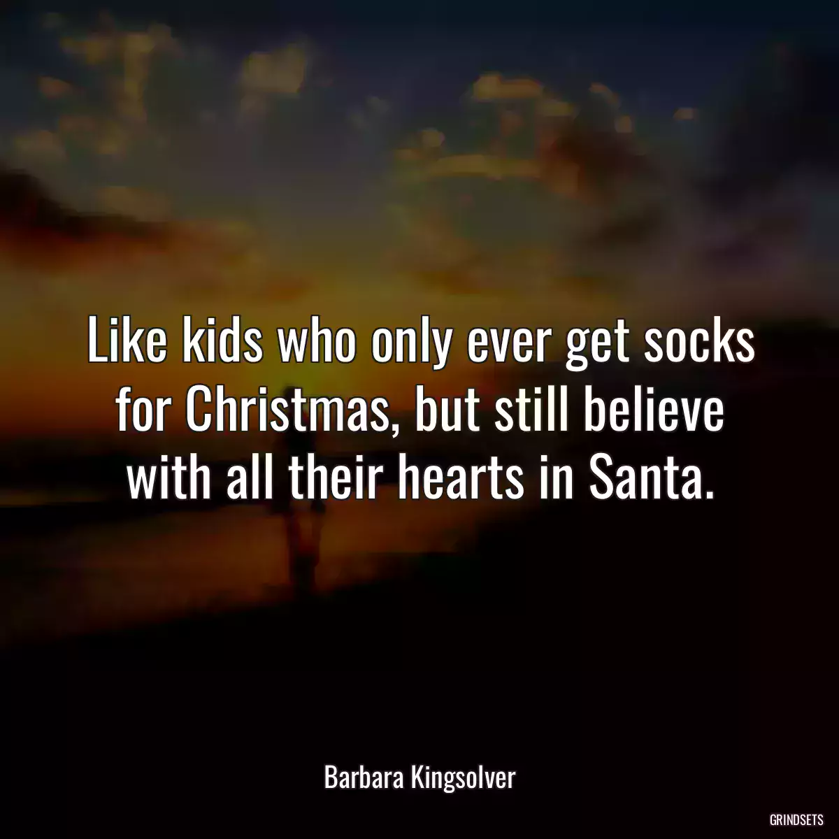 Like kids who only ever get socks for Christmas, but still believe with all their hearts in Santa.