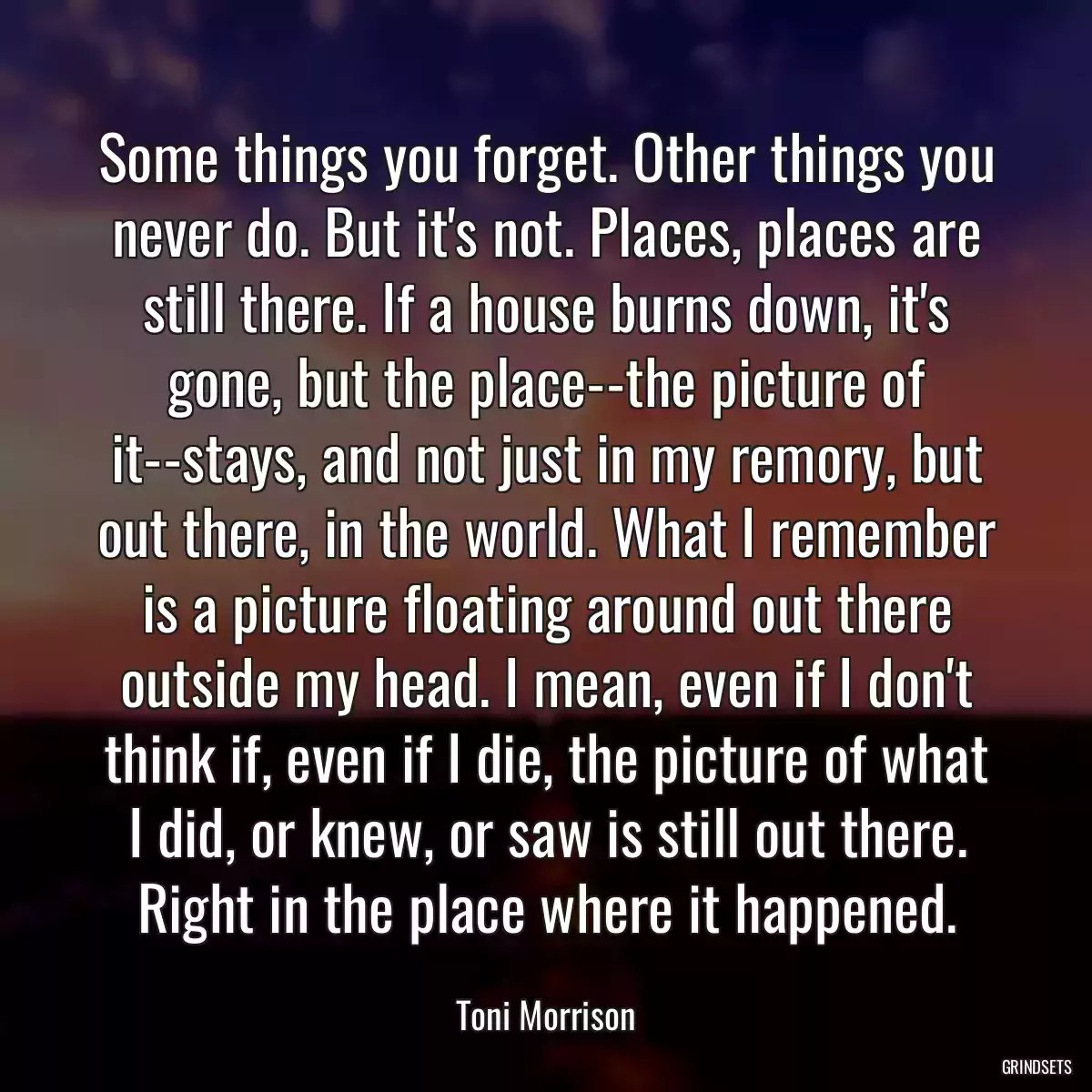 Some things you forget. Other things you never do. But it\'s not. Places, places are still there. If a house burns down, it\'s gone, but the place--the picture of it--stays, and not just in my remory, but out there, in the world. What I remember is a picture floating around out there outside my head. I mean, even if I don\'t think if, even if I die, the picture of what I did, or knew, or saw is still out there. Right in the place where it happened.