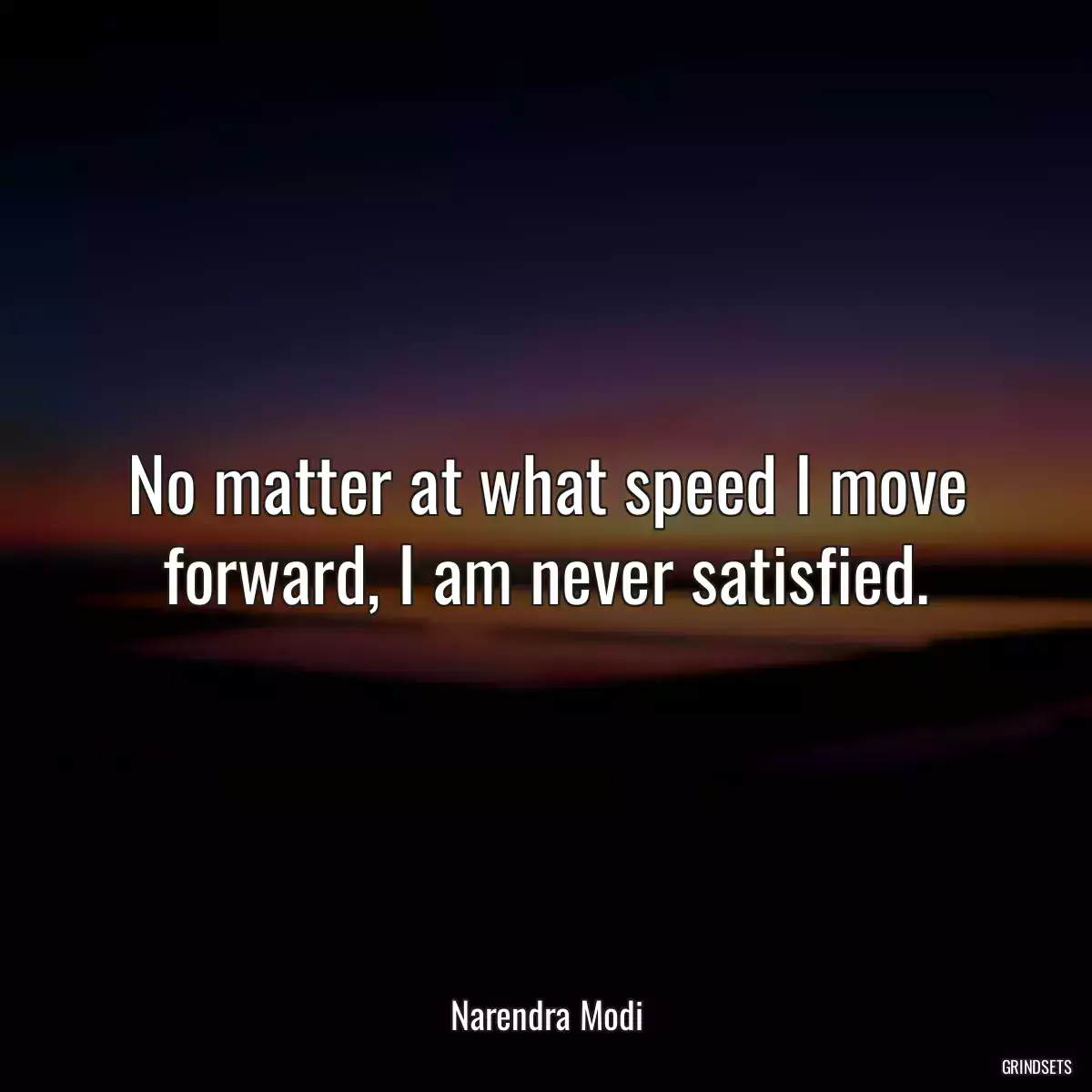 No matter at what speed I move forward, I am never satisfied.