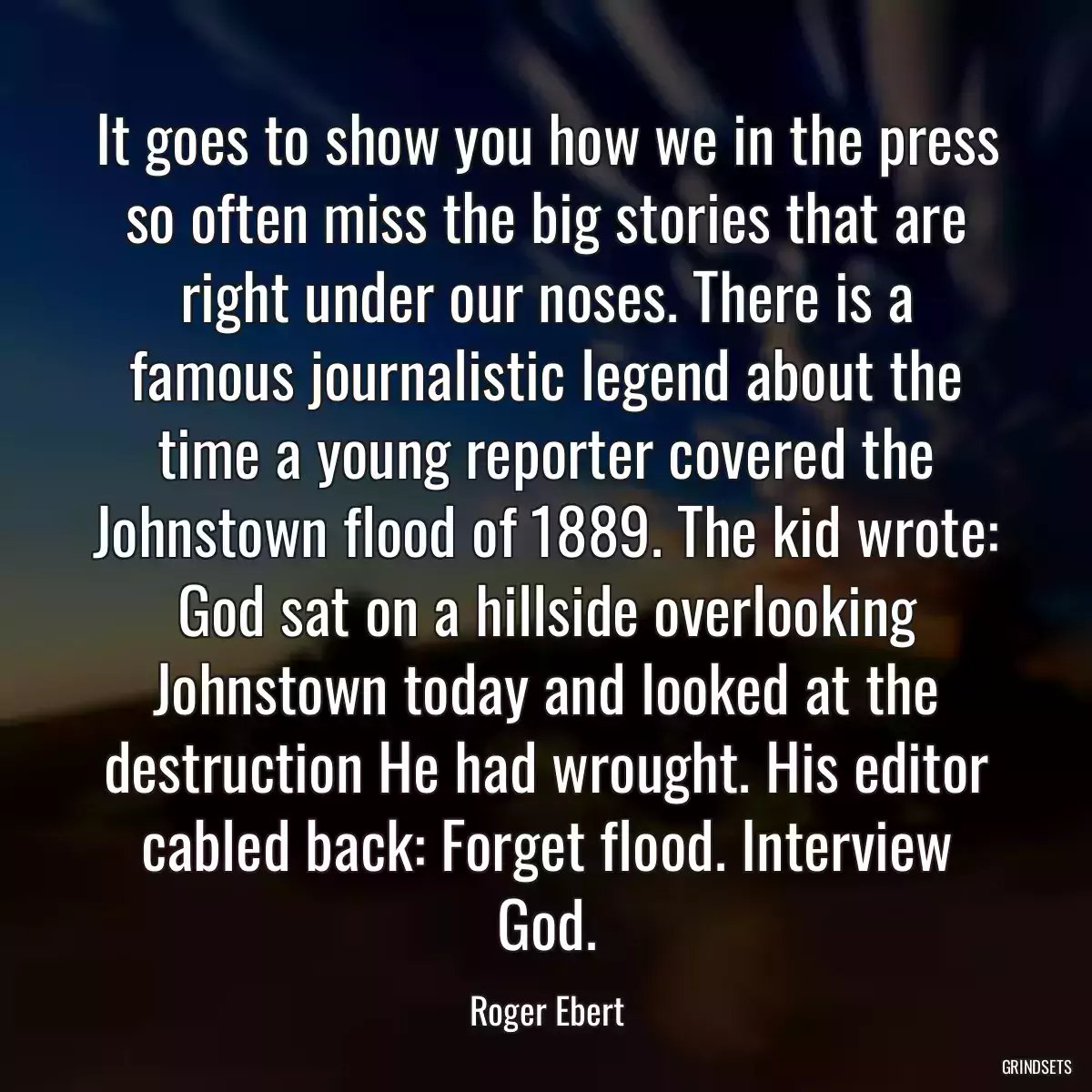 It goes to show you how we in the press so often miss the big stories that are right under our noses. There is a famous journalistic legend about the time a young reporter covered the Johnstown flood of 1889. The kid wrote: God sat on a hillside overlooking Johnstown today and looked at the destruction He had wrought. His editor cabled back: Forget flood. Interview God.