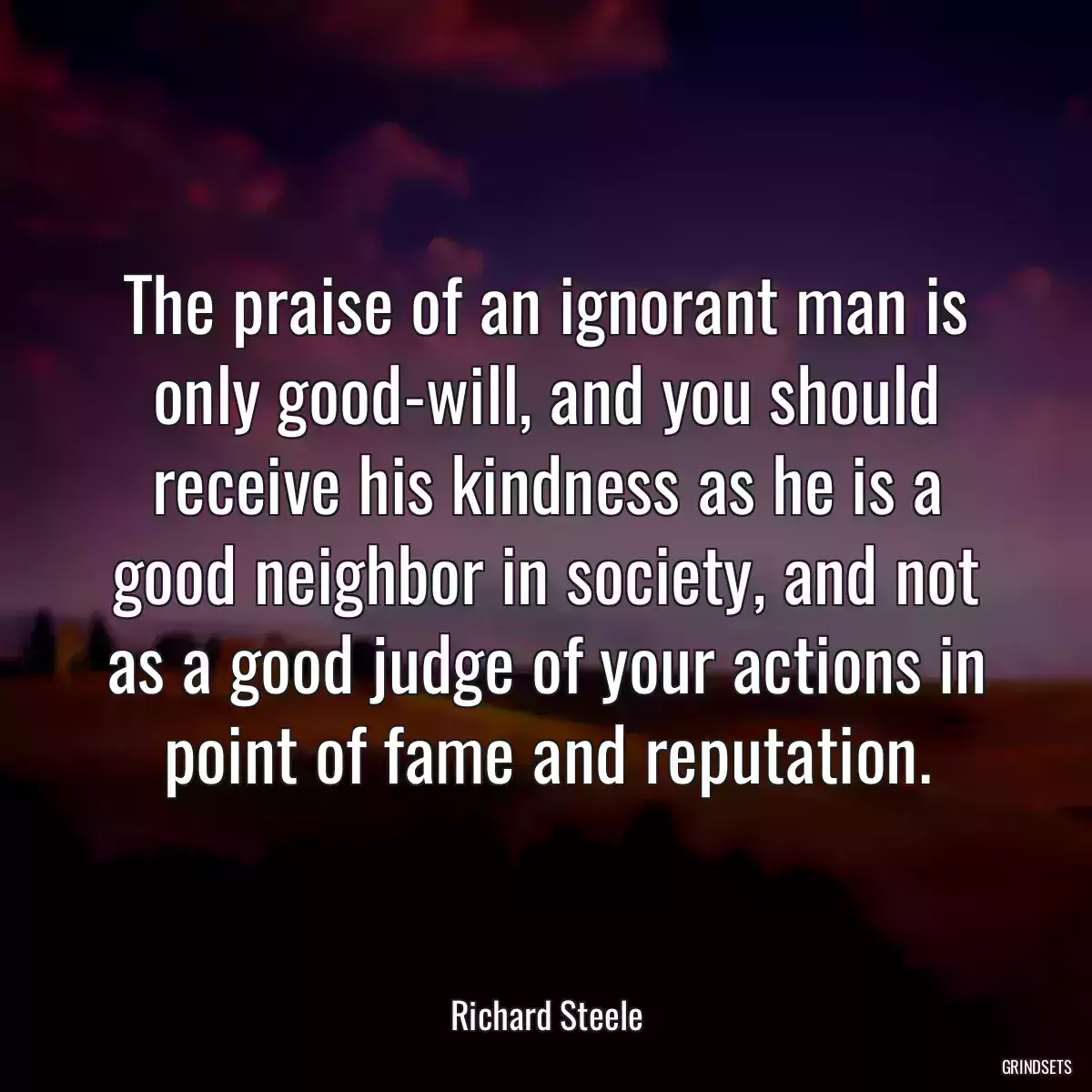 The praise of an ignorant man is only good-will, and you should receive his kindness as he is a good neighbor in society, and not as a good judge of your actions in point of fame and reputation.