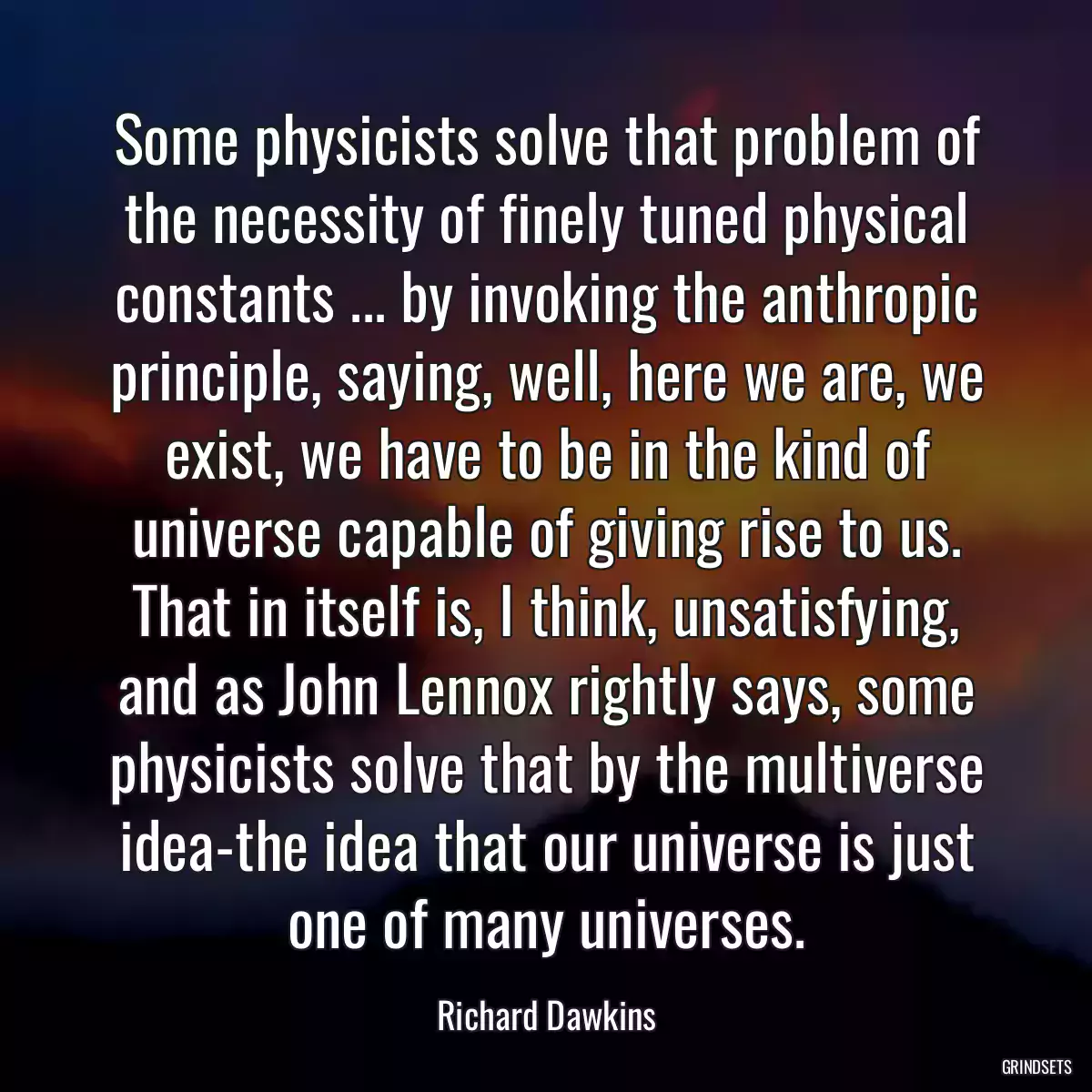 Some physicists solve that problem of the necessity of finely tuned physical constants ... by invoking the anthropic principle, saying, well, here we are, we exist, we have to be in the kind of universe capable of giving rise to us. That in itself is, I think, unsatisfying, and as John Lennox rightly says, some physicists solve that by the multiverse idea-the idea that our universe is just one of many universes.