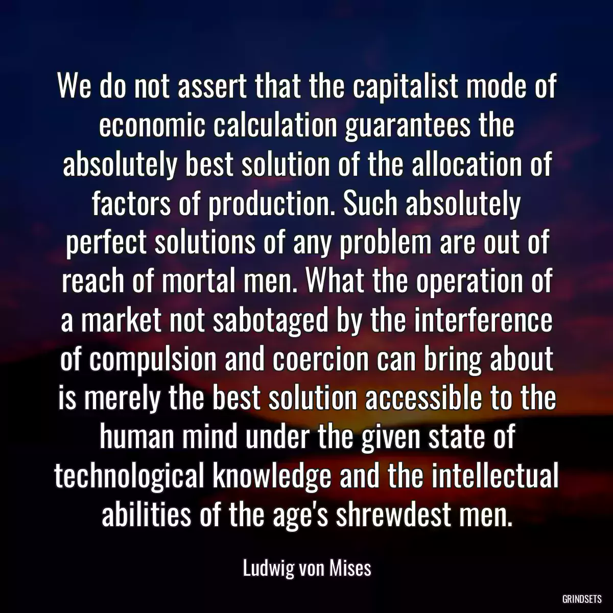 We do not assert that the capitalist mode of economic calculation guarantees the absolutely best solution of the allocation of factors of production. Such absolutely perfect solutions of any problem are out of reach of mortal men. What the operation of a market not sabotaged by the interference of compulsion and coercion can bring about is merely the best solution accessible to the human mind under the given state of technological knowledge and the intellectual abilities of the age\'s shrewdest men.