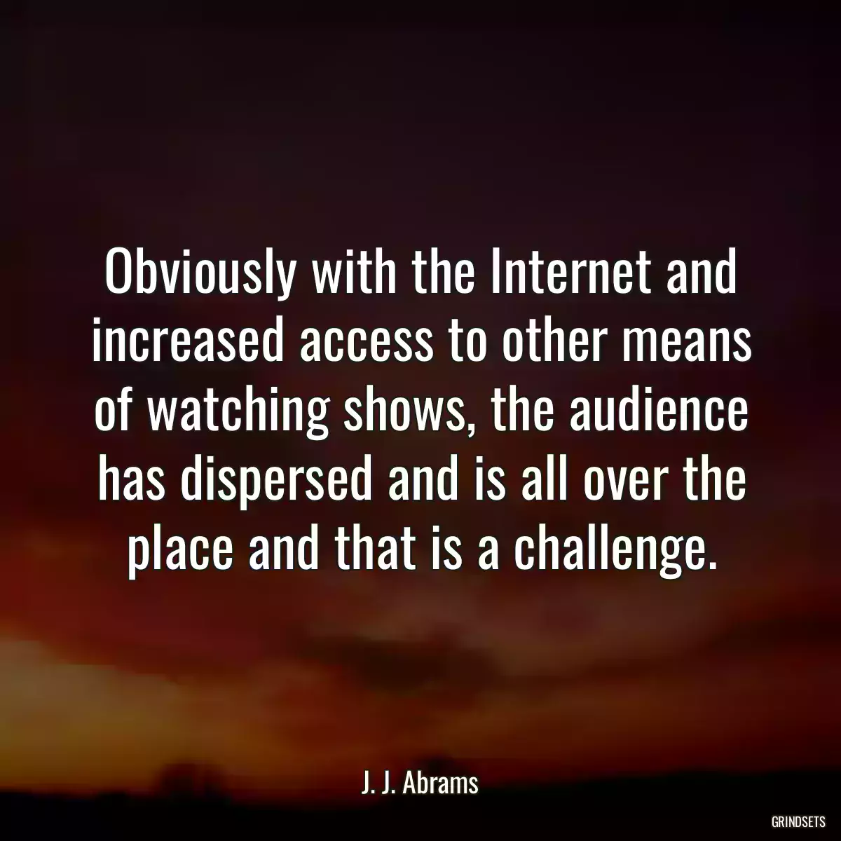 Obviously with the Internet and increased access to other means of watching shows, the audience has dispersed and is all over the place and that is a challenge.