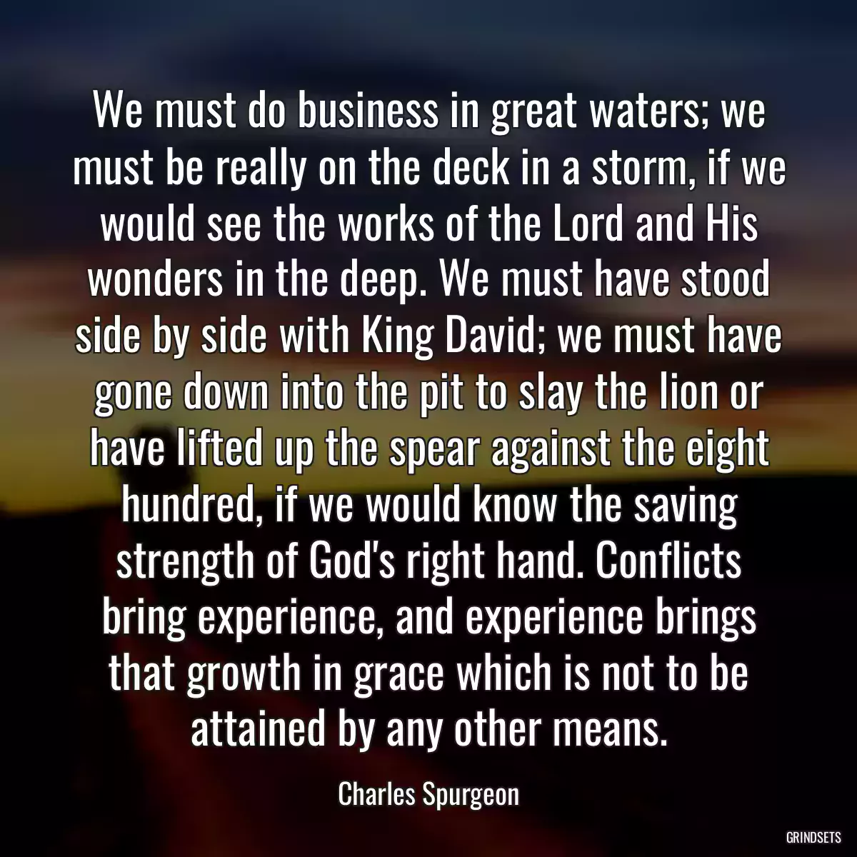 We must do business in great waters; we must be really on the deck in a storm, if we would see the works of the Lord and His wonders in the deep. We must have stood side by side with King David; we must have gone down into the pit to slay the lion or have lifted up the spear against the eight hundred, if we would know the saving strength of God\'s right hand. Conflicts bring experience, and experience brings that growth in grace which is not to be attained by any other means.