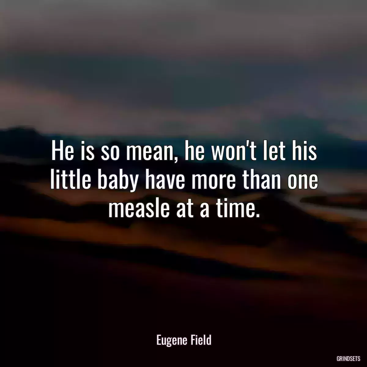 He is so mean, he won\'t let his little baby have more than one measle at a time.