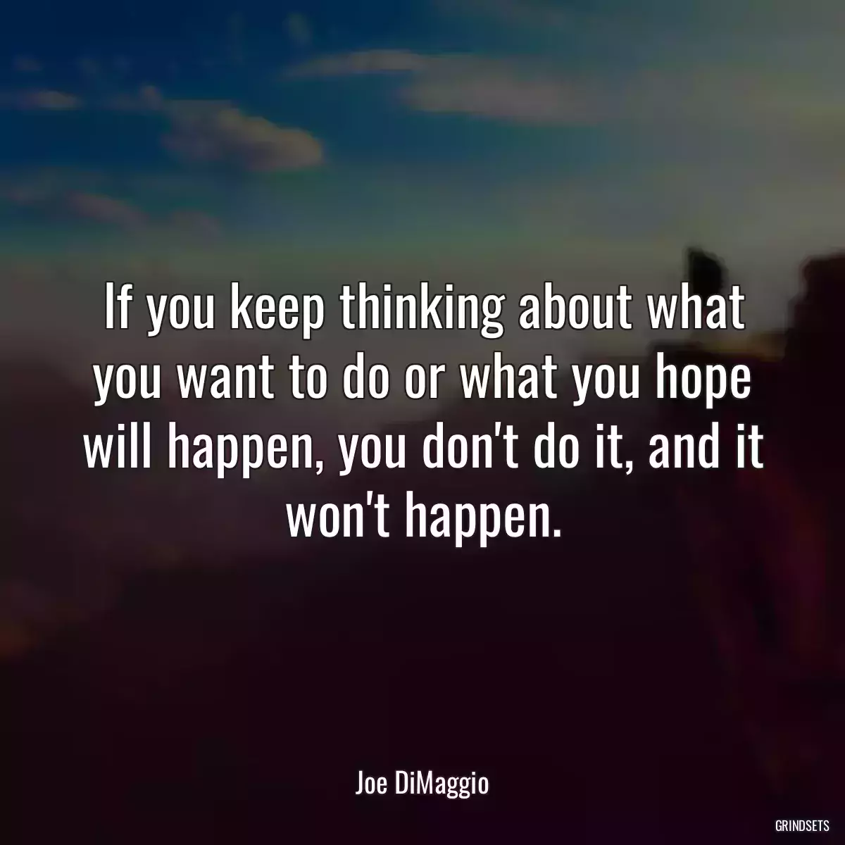 If you keep thinking about what you want to do or what you hope will happen, you don\'t do it, and it won\'t happen.