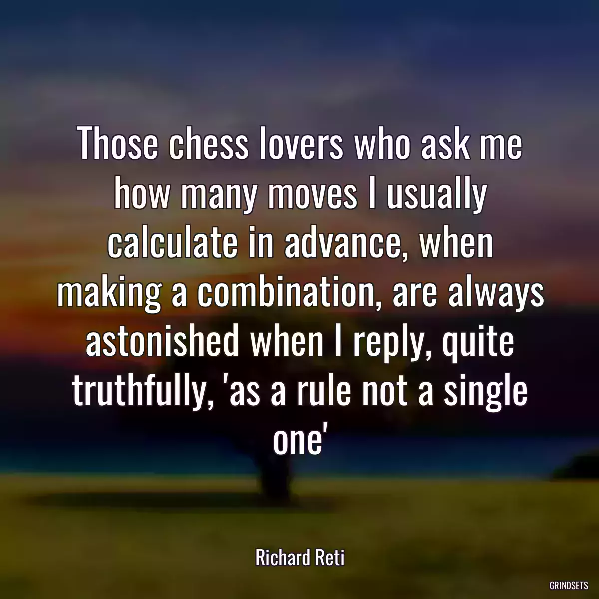 Those chess lovers who ask me how many moves I usually calculate in advance, when making a combination, are always astonished when I reply, quite truthfully, \'as a rule not a single one\'