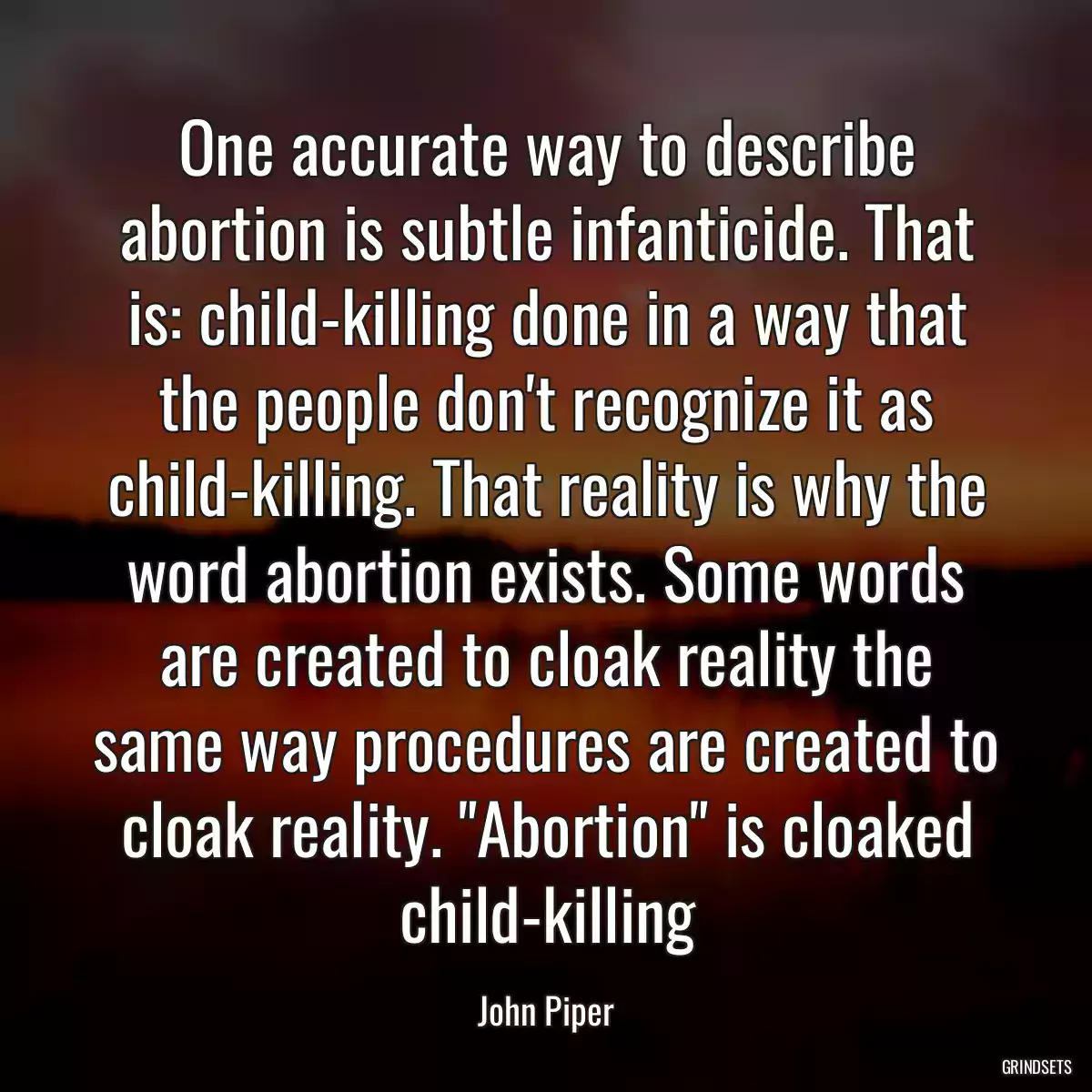 One accurate way to describe abortion is subtle infanticide. That is: child-killing done in a way that the people don\'t recognize it as child-killing. That reality is why the word abortion exists. Some words are created to cloak reality the same way procedures are created to cloak reality. \