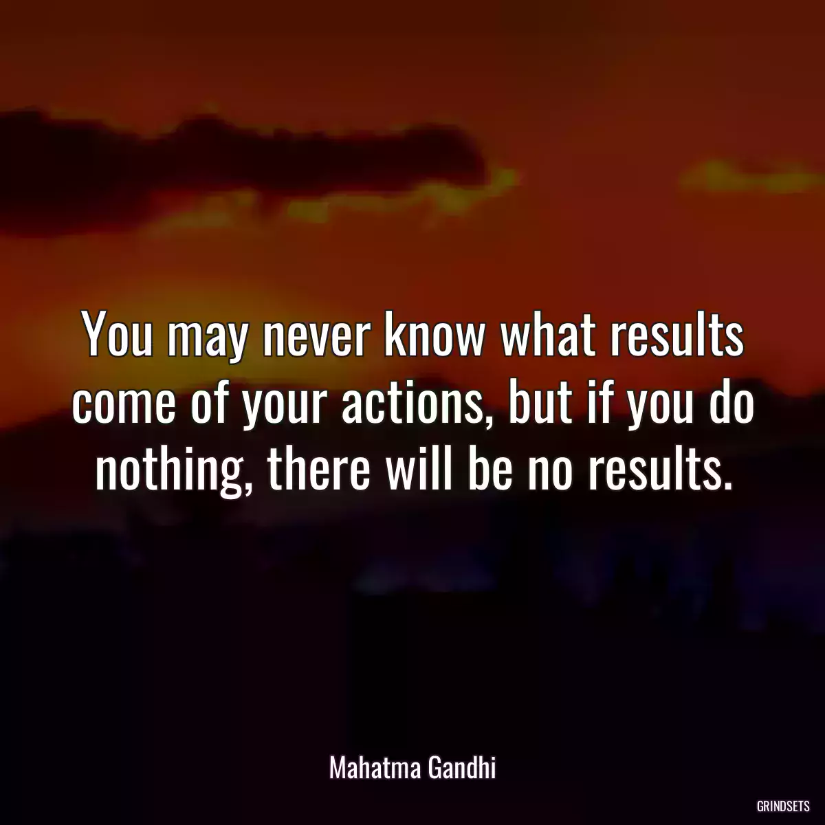 You may never know what results come of your actions, but if you do nothing, there will be no results.