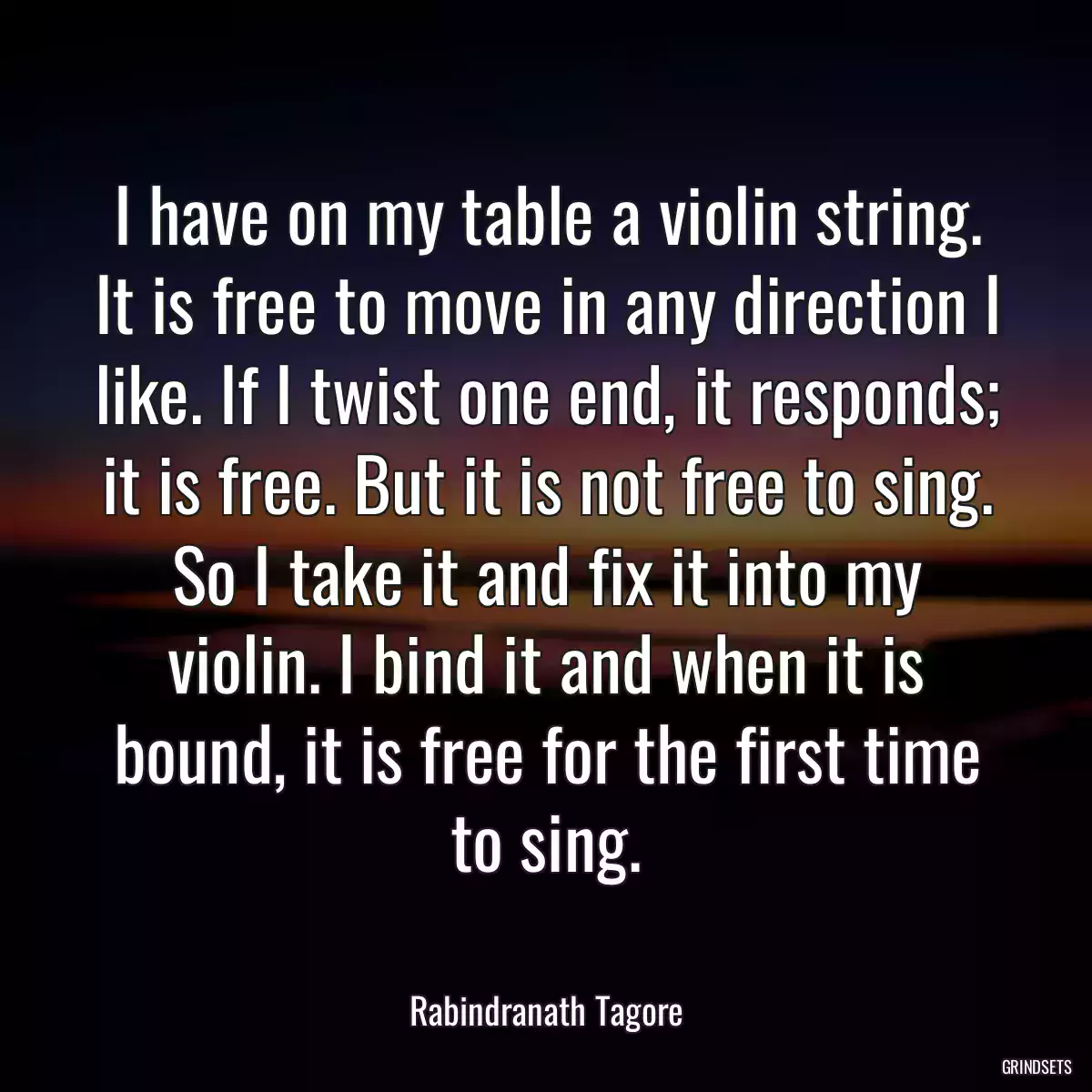 I have on my table a violin string. It is free to move in any direction I like. If I twist one end, it responds; it is free. But it is not free to sing. So I take it and fix it into my violin. I bind it and when it is bound, it is free for the first time to sing.