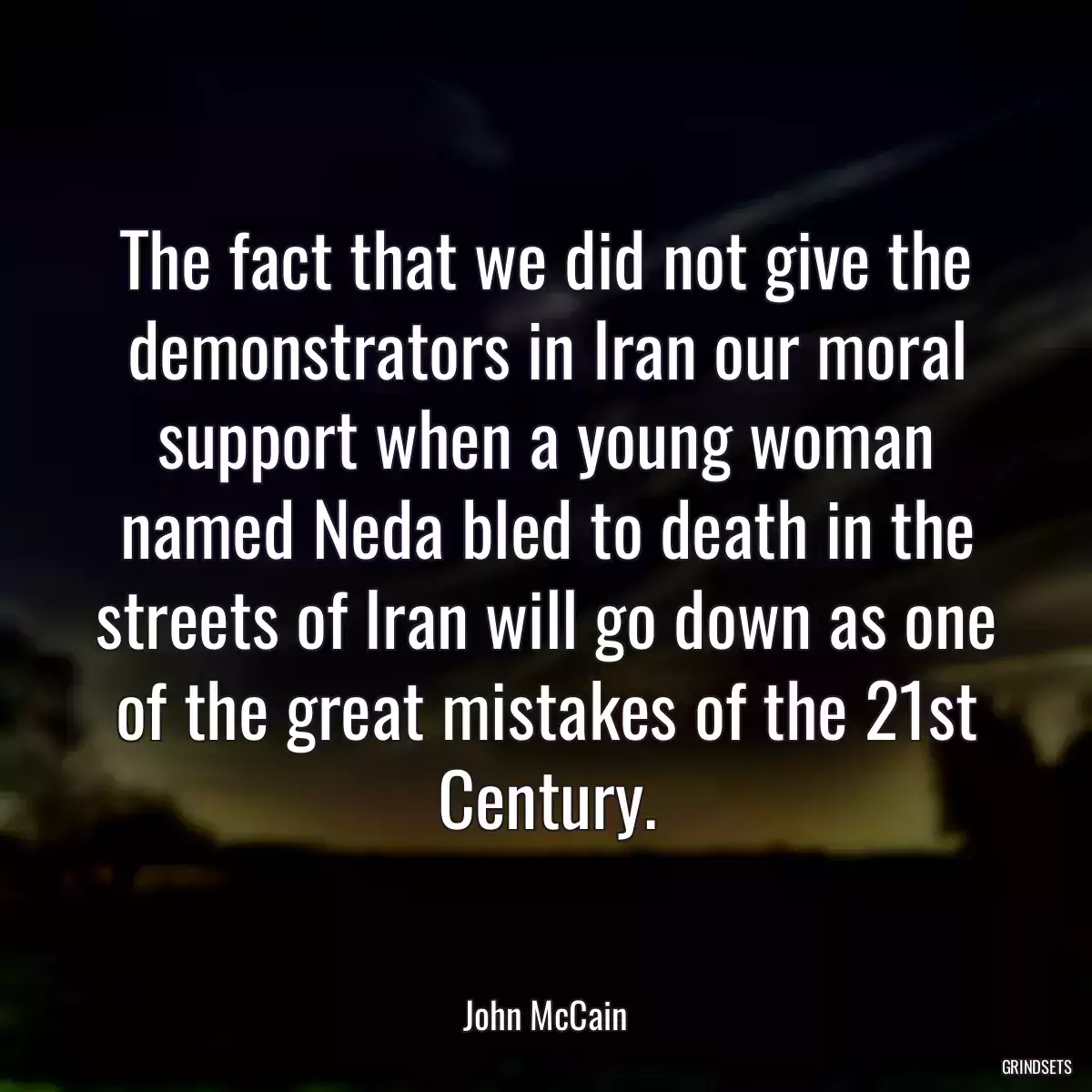 The fact that we did not give the demonstrators in Iran our moral support when a young woman named Neda bled to death in the streets of Iran will go down as one of the great mistakes of the 21st Century.