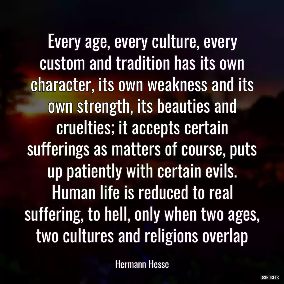 Every age, every culture, every custom and tradition has its own character, its own weakness and its own strength, its beauties and cruelties; it accepts certain sufferings as matters of course, puts up patiently with certain evils. Human life is reduced to real suffering, to hell, only when two ages, two cultures and religions overlap