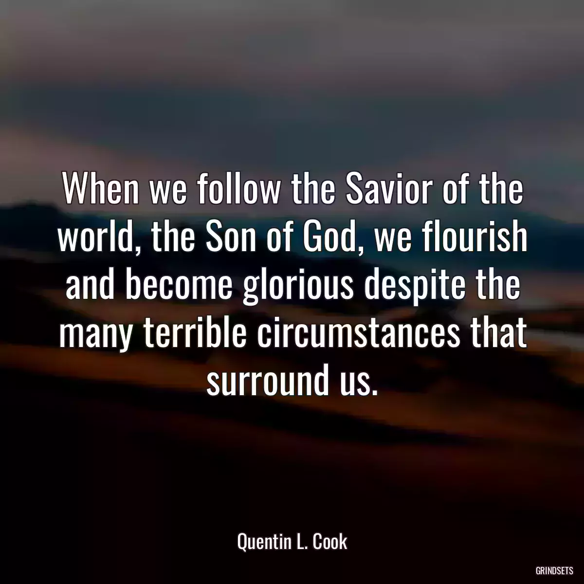 When we follow the Savior of the world, the Son of God, we flourish and become glorious despite the many terrible circumstances that surround us.