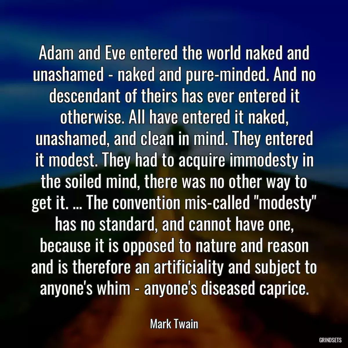 Adam and Eve entered the world naked and unashamed - naked and pure-minded. And no descendant of theirs has ever entered it otherwise. All have entered it naked, unashamed, and clean in mind. They entered it modest. They had to acquire immodesty in the soiled mind, there was no other way to get it. ... The convention mis-called \