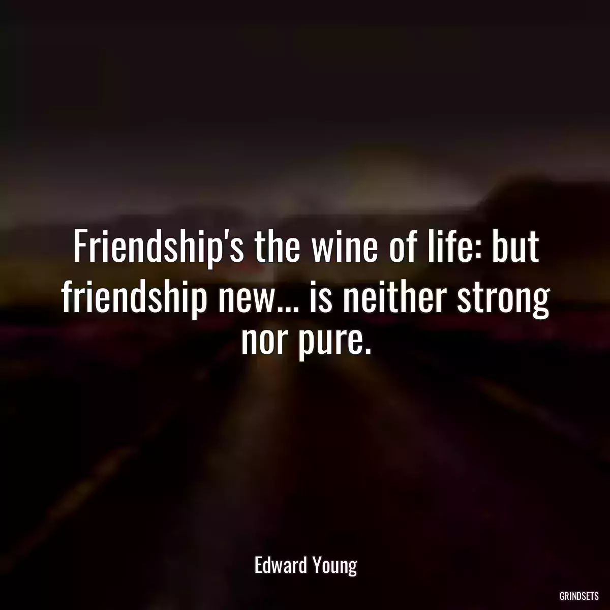 Friendship\'s the wine of life: but friendship new... is neither strong nor pure.