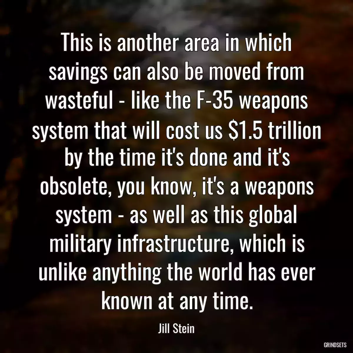 This is another area in which savings can also be moved from wasteful - like the F-35 weapons system that will cost us $1.5 trillion by the time it\'s done and it\'s obsolete, you know, it\'s a weapons system - as well as this global military infrastructure, which is unlike anything the world has ever known at any time.