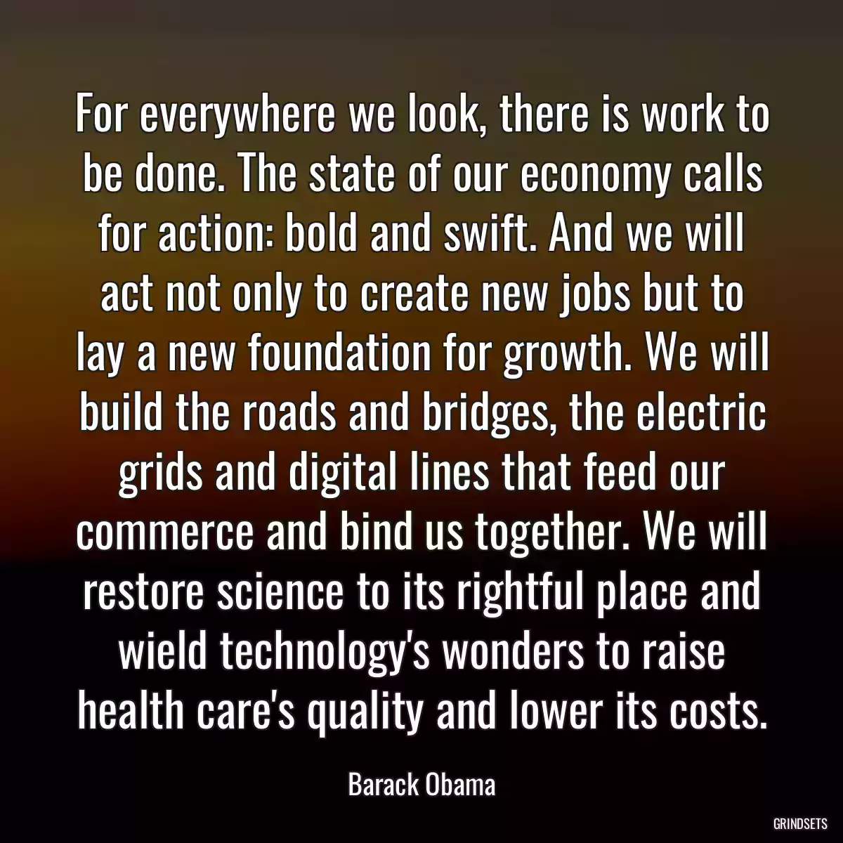 For everywhere we look, there is work to be done. The state of our economy calls for action: bold and swift. And we will act not only to create new jobs but to lay a new foundation for growth. We will build the roads and bridges, the electric grids and digital lines that feed our commerce and bind us together. We will restore science to its rightful place and wield technology\'s wonders to raise health care\'s quality and lower its costs.