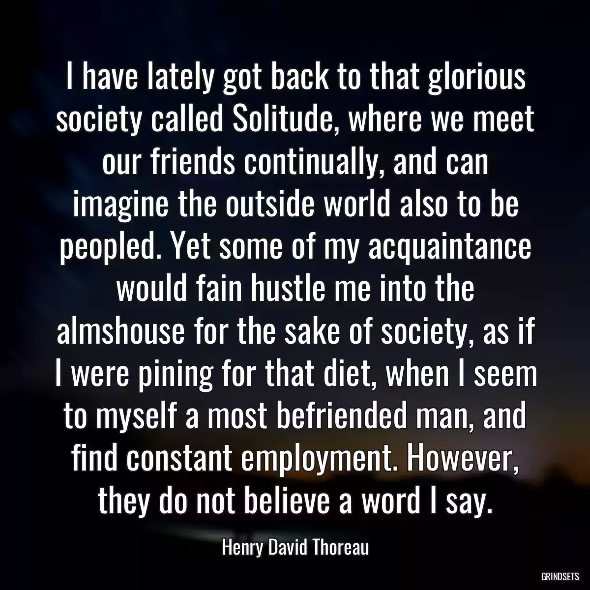 I have lately got back to that glorious society called Solitude, where we meet our friends continually, and can imagine the outside world also to be peopled. Yet some of my acquaintance would fain hustle me into the almshouse for the sake of society, as if I were pining for that diet, when I seem to myself a most befriended man, and find constant employment. However, they do not believe a word I say.