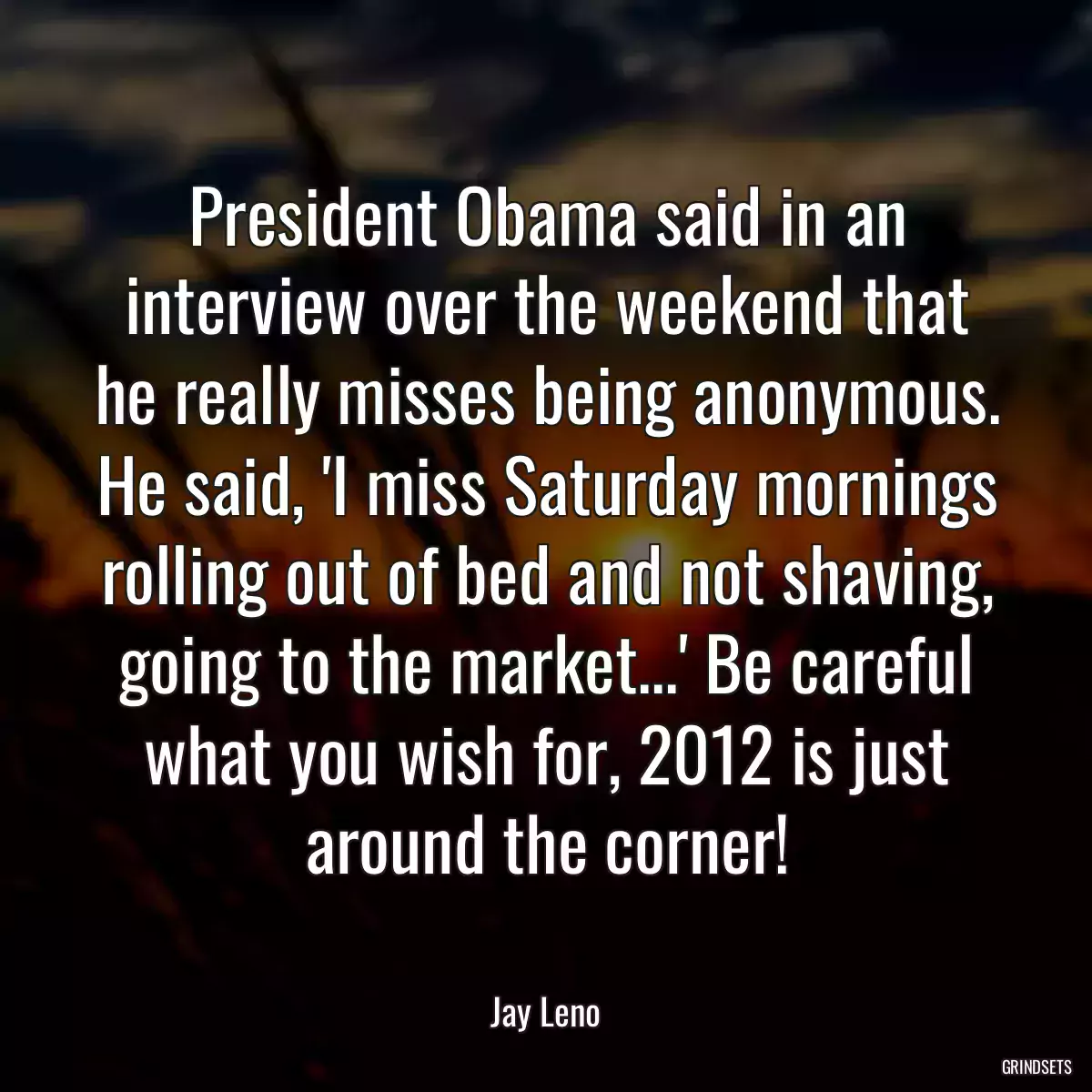 President Obama said in an interview over the weekend that he really misses being anonymous. He said, \'I miss Saturday mornings rolling out of bed and not shaving, going to the market...\' Be careful what you wish for, 2012 is just around the corner!