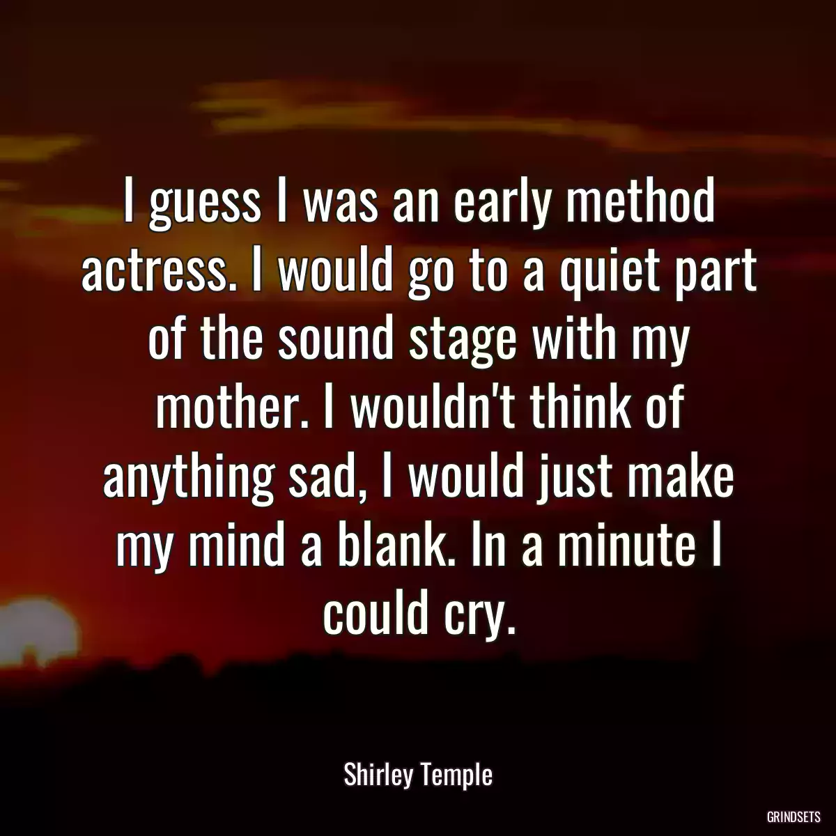 I guess I was an early method actress. I would go to a quiet part of the sound stage with my mother. I wouldn\'t think of anything sad, I would just make my mind a blank. In a minute I could cry.