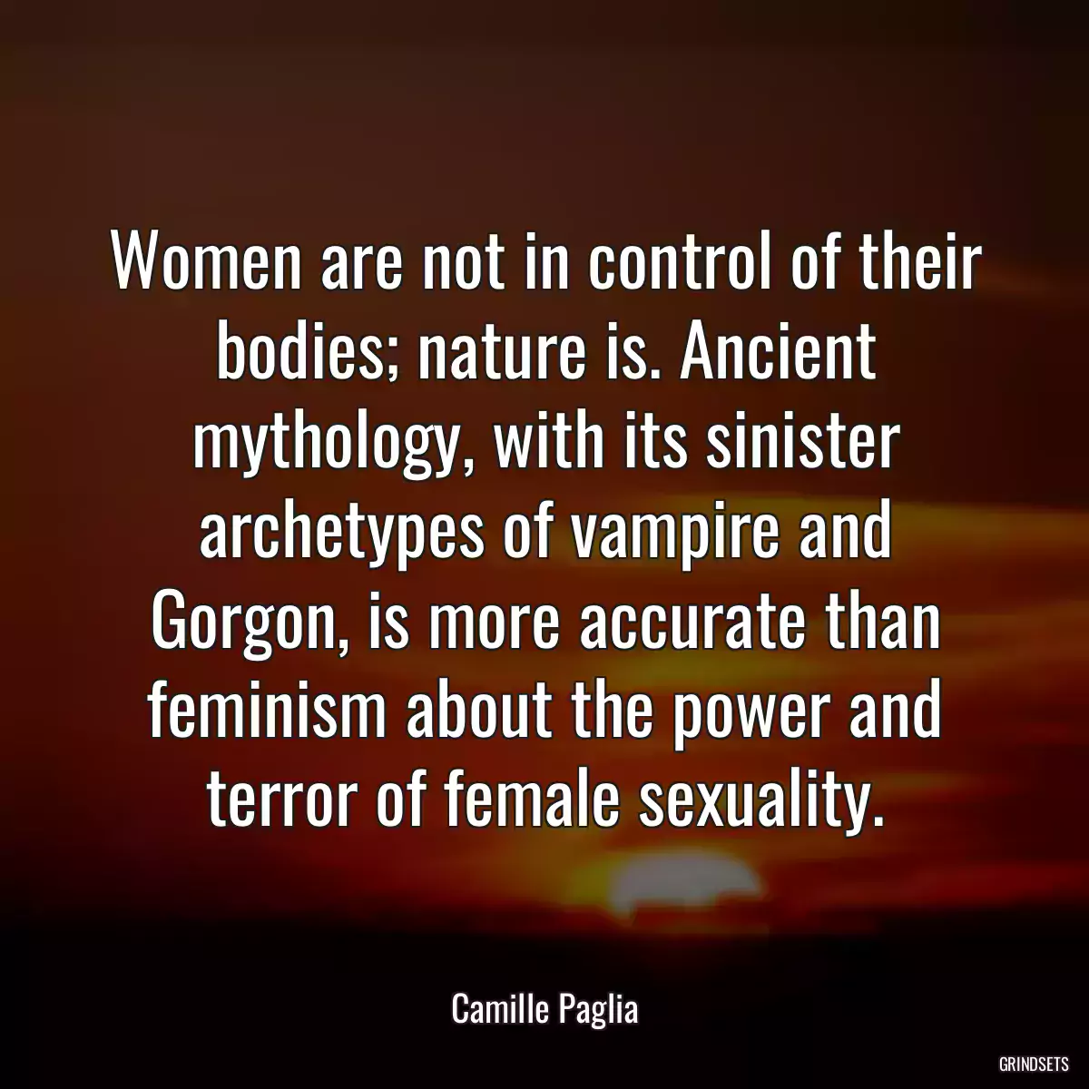 Women are not in control of their bodies; nature is. Ancient mythology, with its sinister archetypes of vampire and Gorgon, is more accurate than feminism about the power and terror of female sexuality.