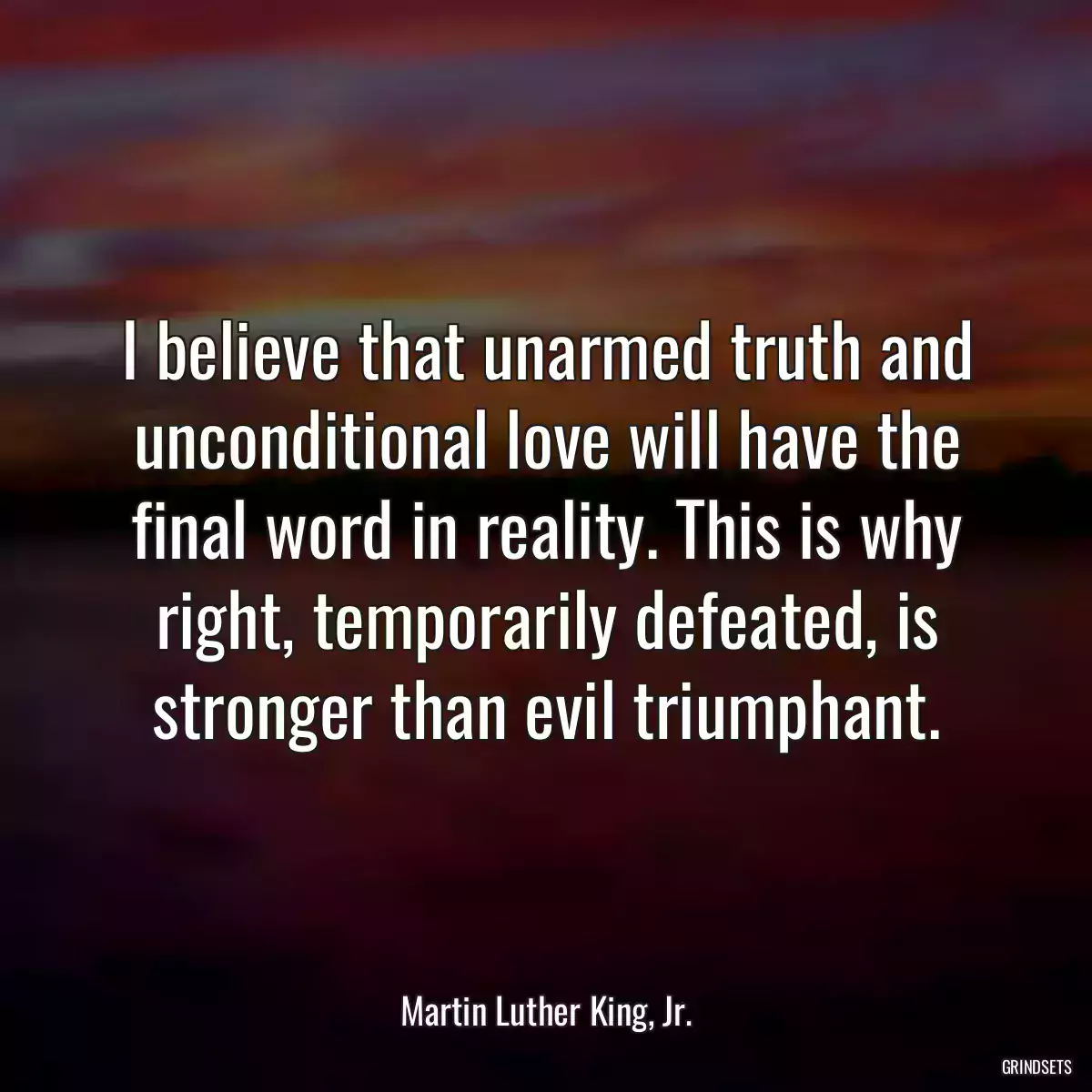 I believe that unarmed truth and unconditional love will have the final word in reality. This is why right, temporarily defeated, is stronger than evil triumphant.