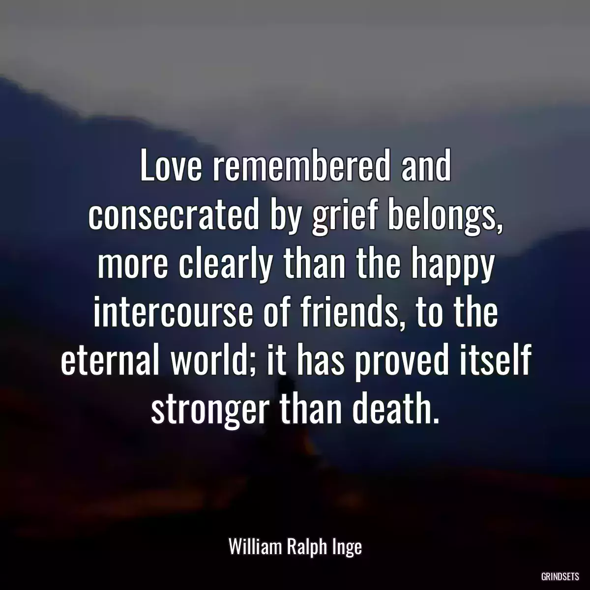 Love remembered and consecrated by grief belongs, more clearly than the happy intercourse of friends, to the eternal world; it has proved itself stronger than death.