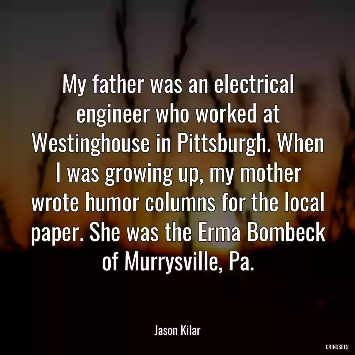 My father was an electrical engineer who worked at Westinghouse in Pittsburgh. When I was growing up, my mother wrote humor columns for the local paper. She was the Erma Bombeck of Murrysville, Pa.