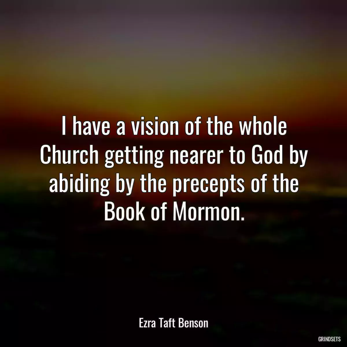 I have a vision of the whole Church getting nearer to God by abiding by the precepts of the Book of Mormon.