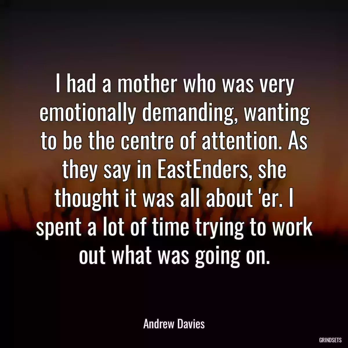 I had a mother who was very emotionally demanding, wanting to be the centre of attention. As they say in EastEnders, she thought it was all about \'er. I spent a lot of time trying to work out what was going on.