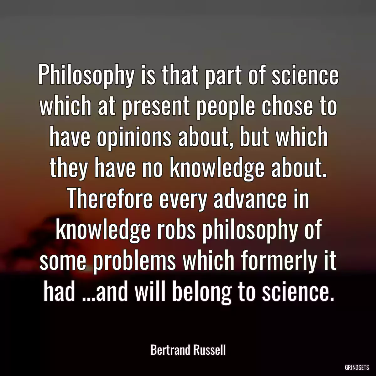 Philosophy is that part of science which at present people chose to have opinions about, but which they have no knowledge about. Therefore every advance in knowledge robs philosophy of some problems which formerly it had ...and will belong to science.