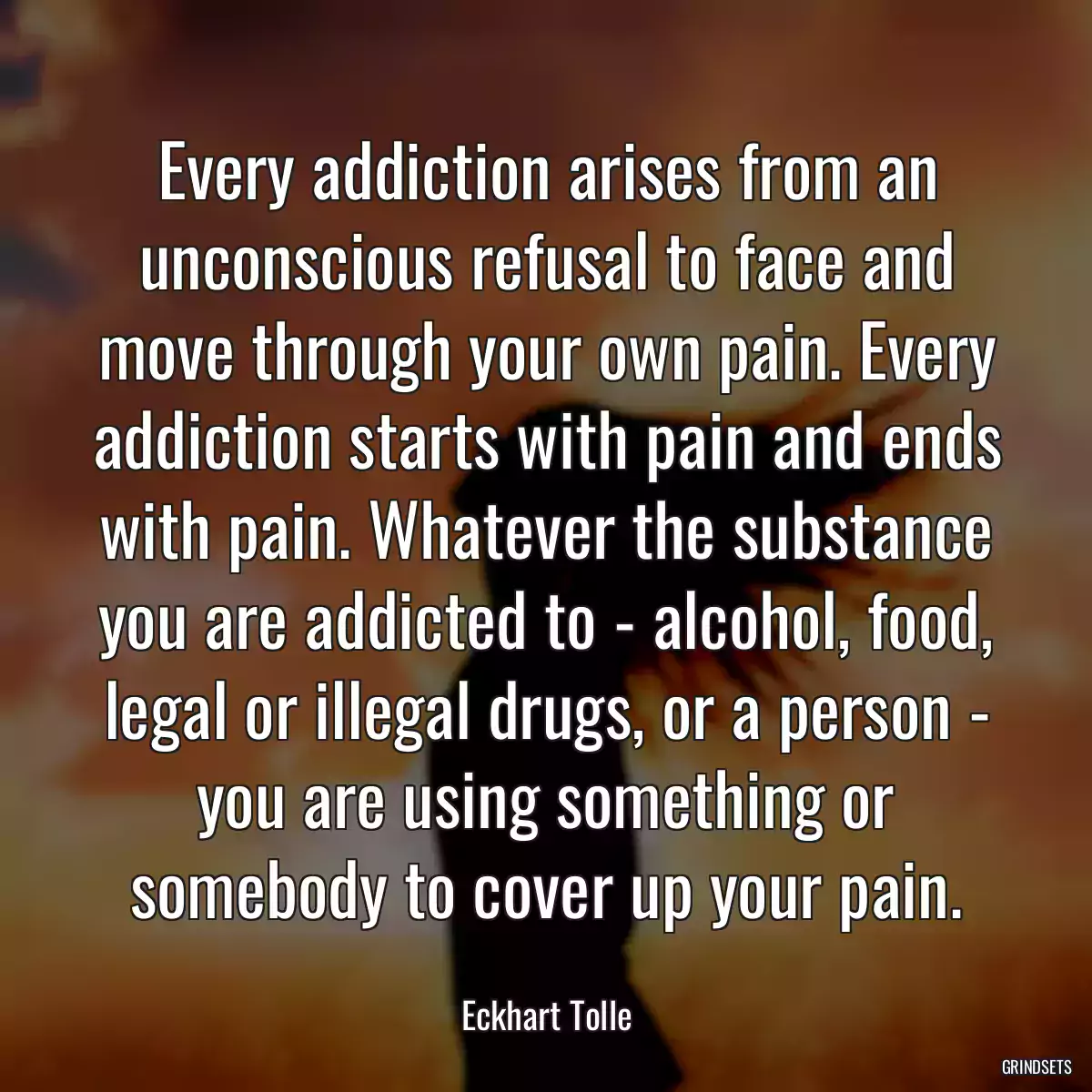 Every addiction arises from an unconscious refusal to face and move through your own pain. Every addiction starts with pain and ends with pain. Whatever the substance you are addicted to - alcohol, food, legal or illegal drugs, or a person - you are using something or somebody to cover up your pain.