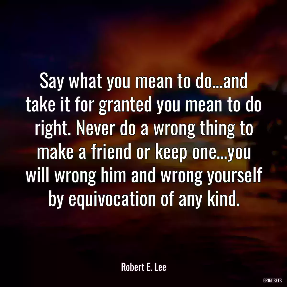 Say what you mean to do...and take it for granted you mean to do right. Never do a wrong thing to make a friend or keep one...you will wrong him and wrong yourself by equivocation of any kind.