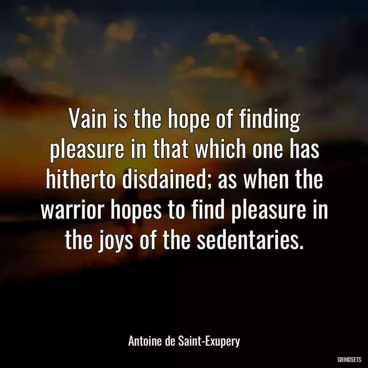 Vain is the hope of finding pleasure in that which one has hitherto disdained; as when the warrior hopes to find pleasure in the joys of the sedentaries.