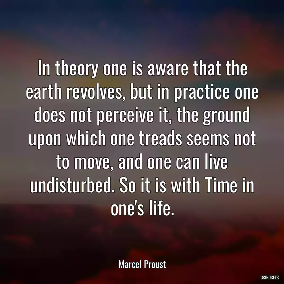 In theory one is aware that the earth revolves, but in practice one does not perceive it, the ground upon which one treads seems not to move, and one can live undisturbed. So it is with Time in one\'s life.