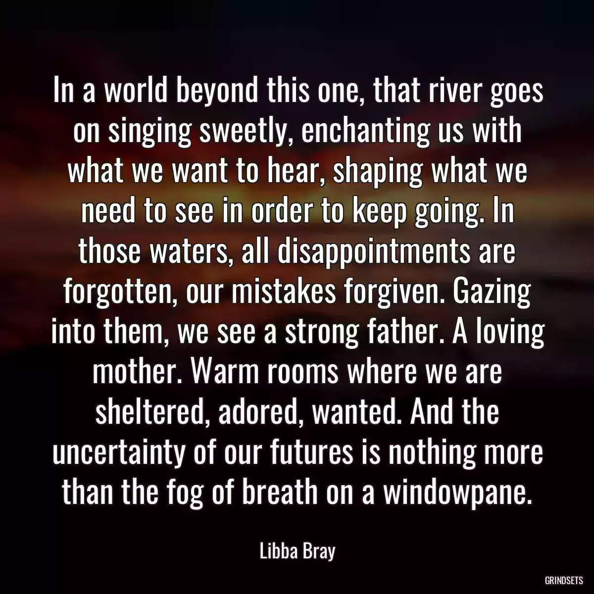 In a world beyond this one, that river goes on singing sweetly, enchanting us with what we want to hear, shaping what we need to see in order to keep going. In those waters, all disappointments are forgotten, our mistakes forgiven. Gazing into them, we see a strong father. A loving mother. Warm rooms where we are sheltered, adored, wanted. And the uncertainty of our futures is nothing more than the fog of breath on a windowpane.