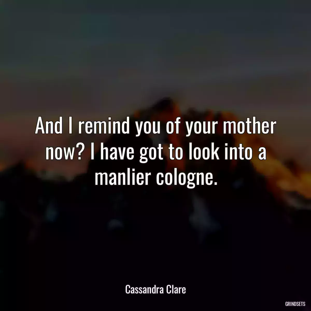 And I remind you of your mother now? I have got to look into a manlier cologne.