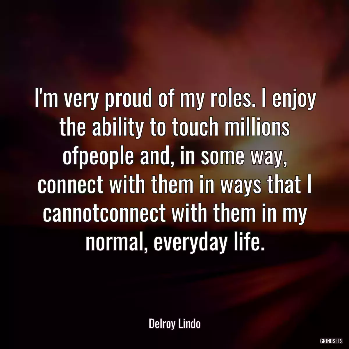 I\'m very proud of my roles. I enjoy the ability to touch millions ofpeople and, in some way, connect with them in ways that I cannotconnect with them in my normal, everyday life.